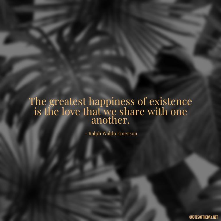 The greatest happiness of existence is the love that we share with one another. - I Miss My Love Quotes