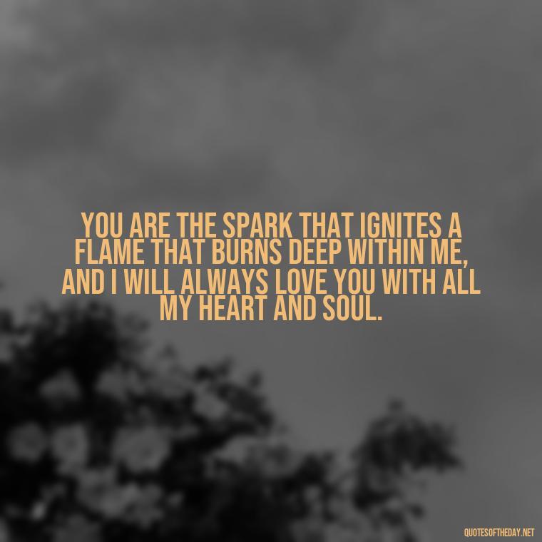 You are the spark that ignites a flame that burns deep within me, and I will always love you with all my heart and soul. - Deep I Will Always Love You Quotes