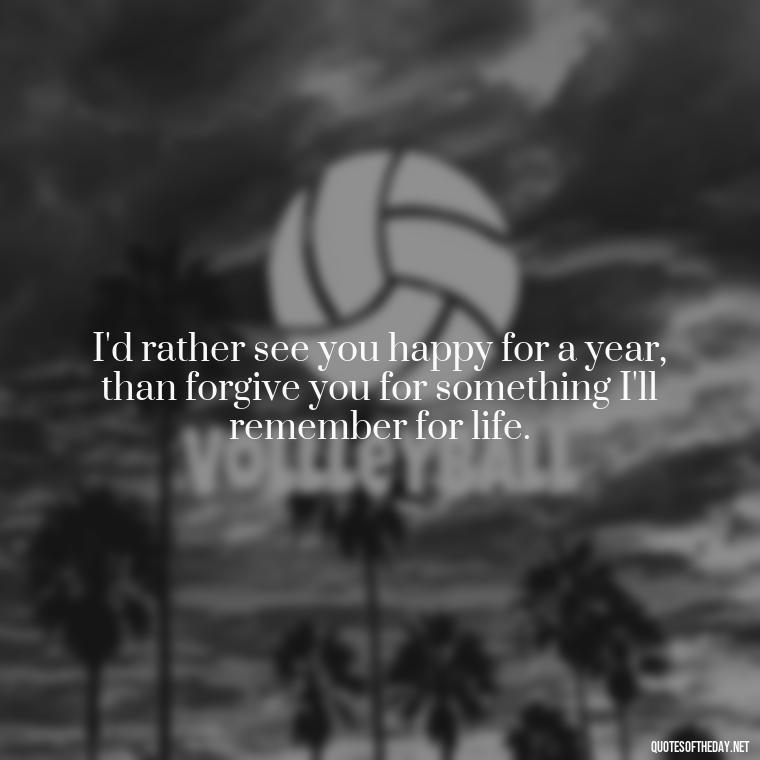 I'd rather see you happy for a year, than forgive you for something I'll remember for life. - Quotes About Missing Your Lover