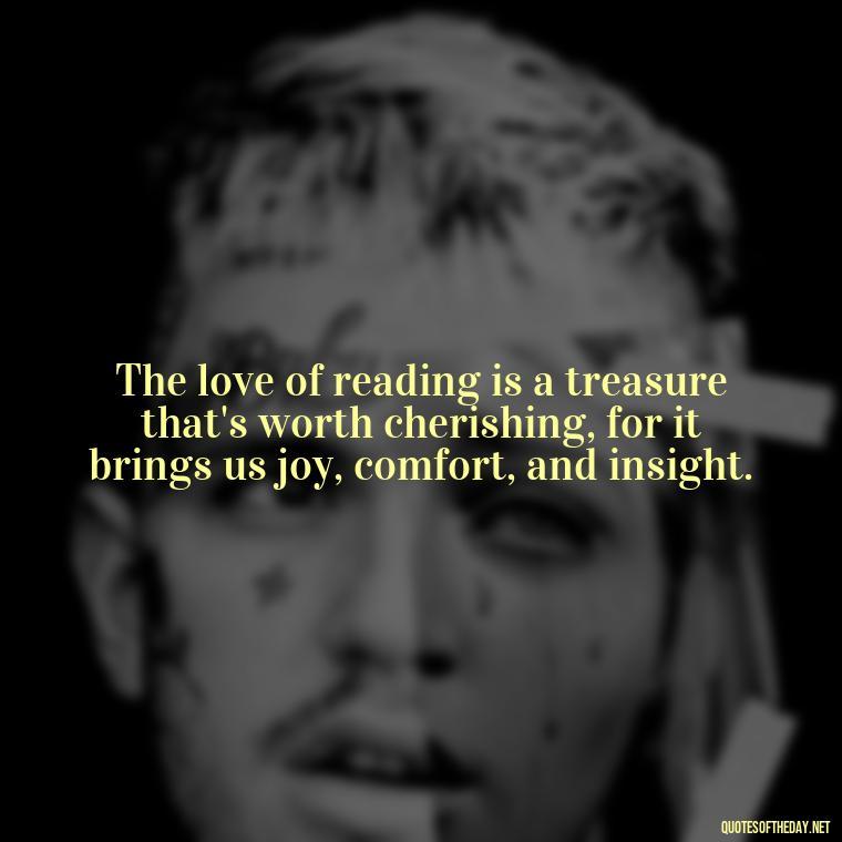 The love of reading is a treasure that's worth cherishing, for it brings us joy, comfort, and insight. - Quotes About The Love Of Reading