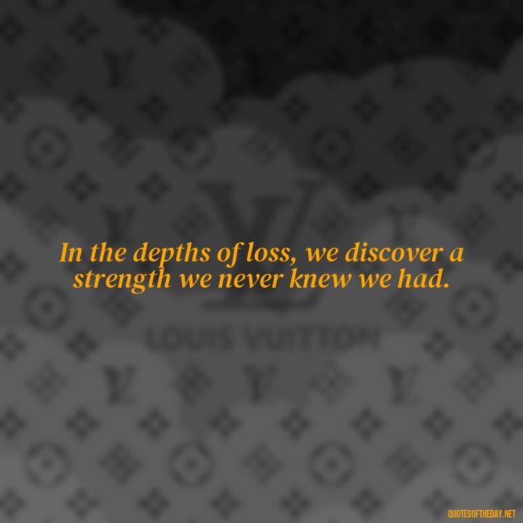 In the depths of loss, we discover a strength we never knew we had. - Short Quotes On Loss