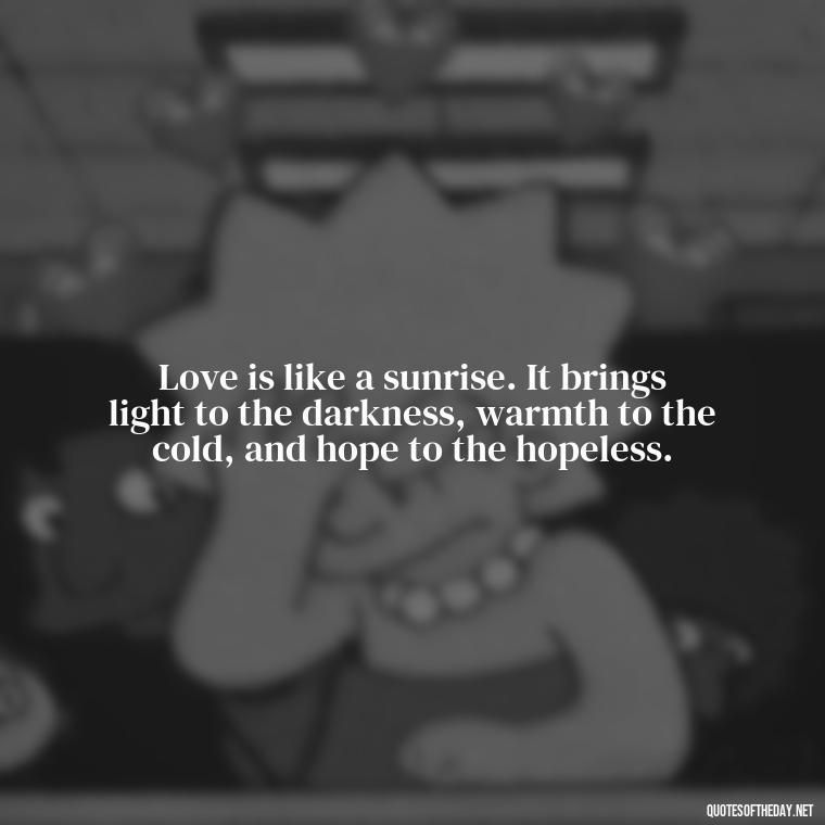 Love is like a sunrise. It brings light to the darkness, warmth to the cold, and hope to the hopeless. - Love And Sunrise Quotes