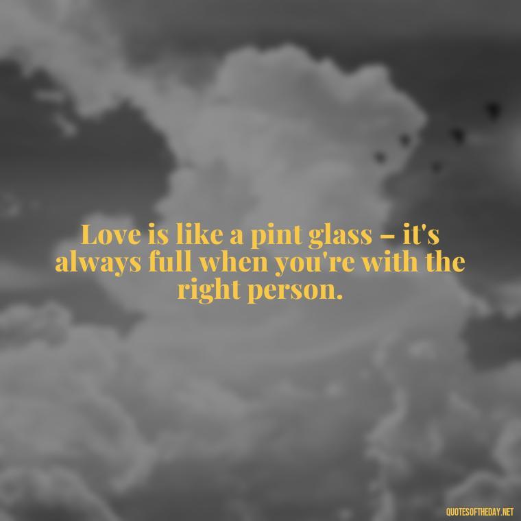 Love is like a pint glass – it's always full when you're with the right person. - Quotes About Love And Beer