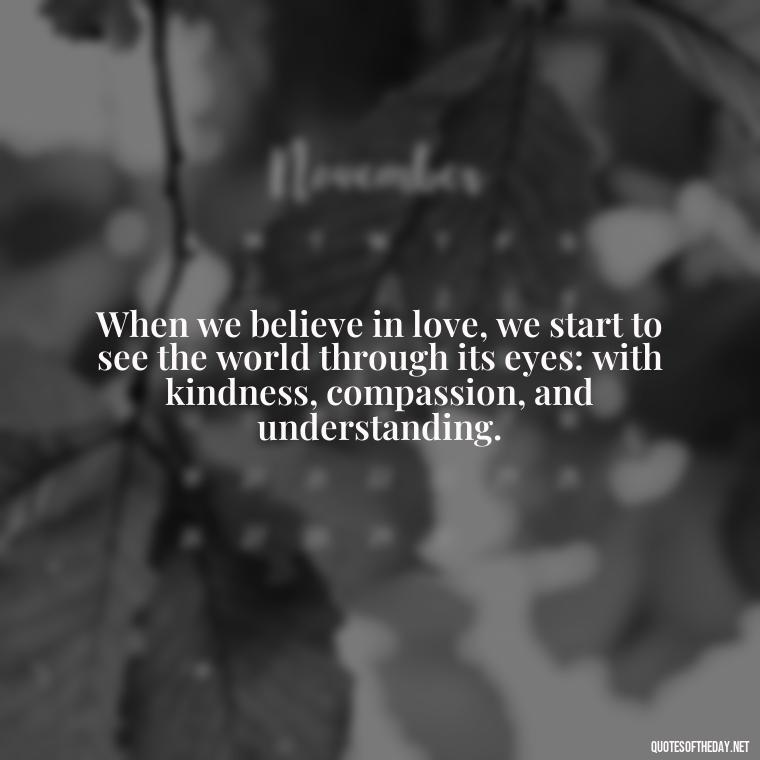 When we believe in love, we start to see the world through its eyes: with kindness, compassion, and understanding. - Believe In Love Quotes