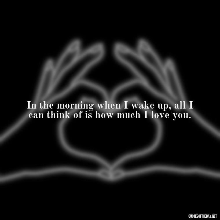 In the morning when I wake up, all I can think of is how much I love you. - Good Morning Quotes For Her I Love You