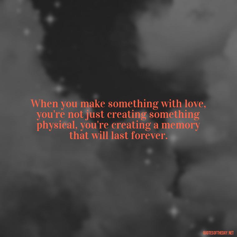 When you make something with love, you're not just creating something physical, you're creating a memory that will last forever. - Made With Love Quotes