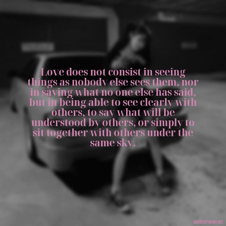 Love does not consist in seeing things as nobody else sees them, nor in saying what no one else has said, but in being able to see clearly with others, to say what will be understood by others, or simply to sit together with others under the same sky. - Love And Hurts Quotes