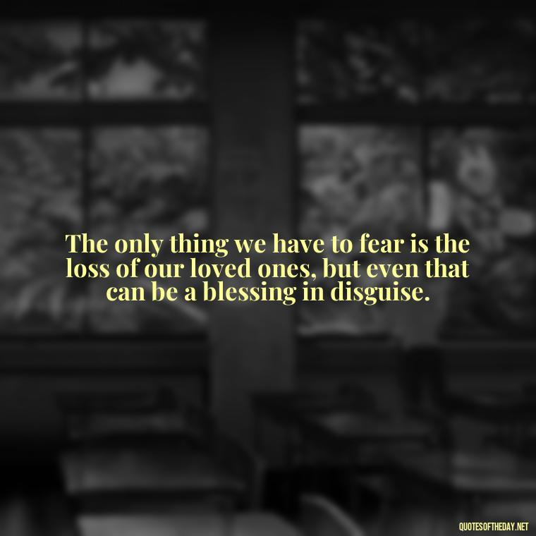 The only thing we have to fear is the loss of our loved ones, but even that can be a blessing in disguise. - Love Death Quotes