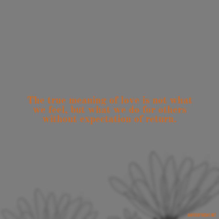 The true meaning of love is not what we feel, but what we do for others without expectation of return. - Quotes About The True Meaning Of Love