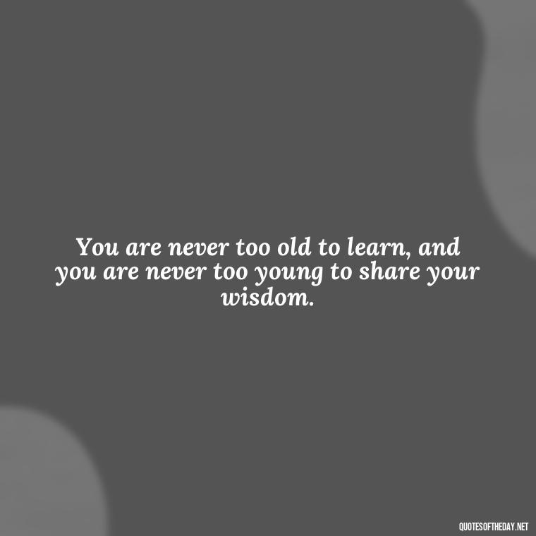 You are never too old to learn, and you are never too young to share your wisdom. - Short Quotes To Brighten Someone'S Day