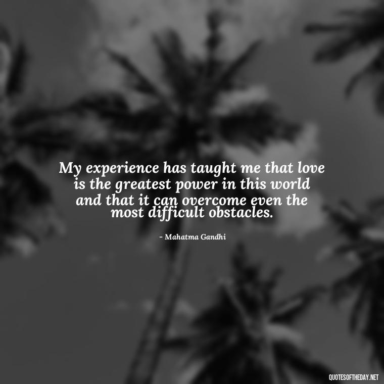 My experience has taught me that love is the greatest power in this world and that it can overcome even the most difficult obstacles. - Quotes Gandhi Love