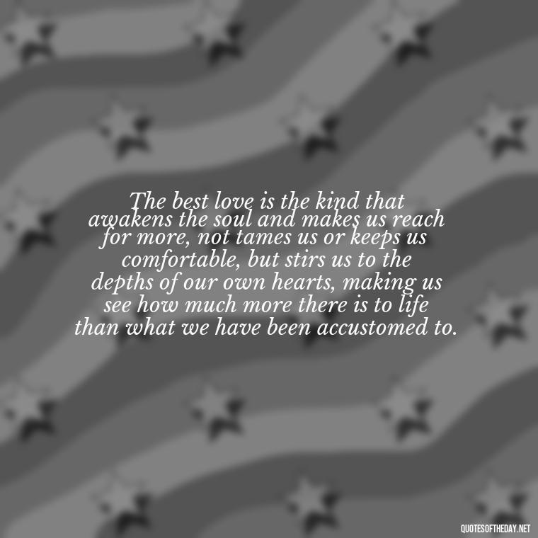 The best love is the kind that awakens the soul and makes us reach for more, not tames us or keeps us comfortable, but stirs us to the depths of our own hearts, making us see how much more there is to life than what we have been accustomed to. - Quotes For New Love