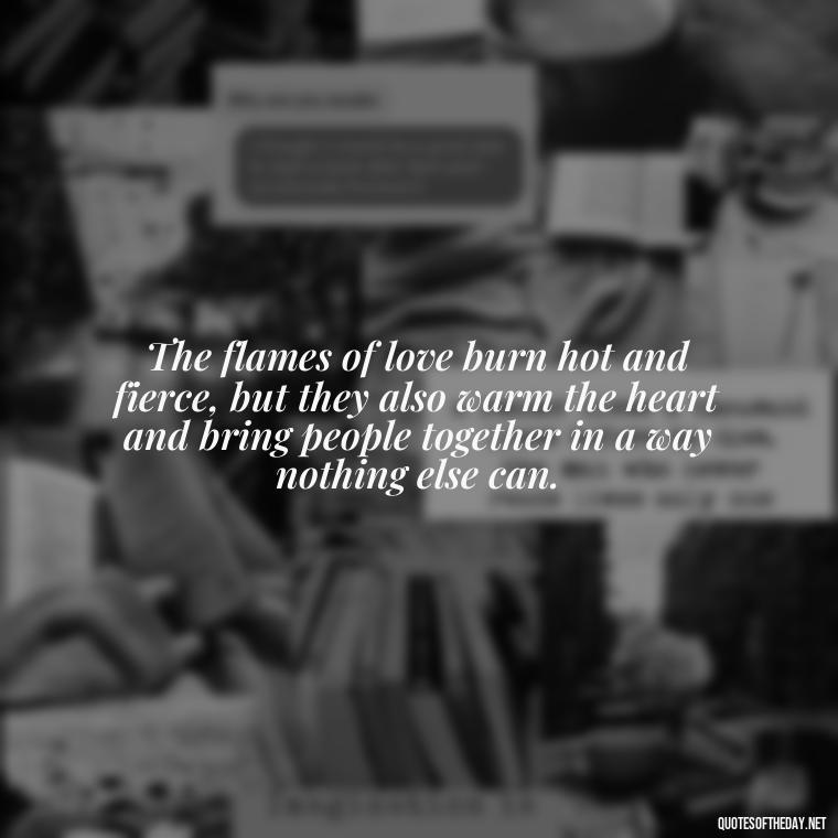 The flames of love burn hot and fierce, but they also warm the heart and bring people together in a way nothing else can. - Quotes About Love And Fire