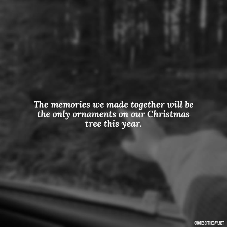 The memories we made together will be the only ornaments on our Christmas tree this year. - Missing A Loved One On Christmas Quotes