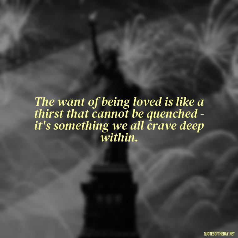 The want of being loved is like a thirst that cannot be quenched - it's something we all crave deep within. - Just Want Love Quotes