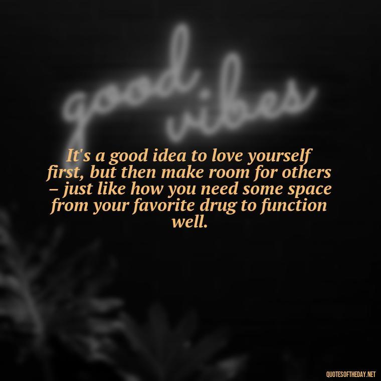 It's a good idea to love yourself first, but then make room for others – just like how you need some space from your favorite drug to function well. - Quotes About Love And Drugs