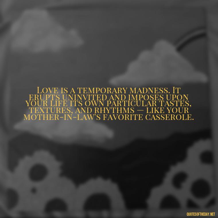 Love is a temporary madness. It erupts uninvited and imposes upon your life its own particular tastes, textures, and rhythms — like your mother-in-law's favorite casserole. - Fated Love Quotes