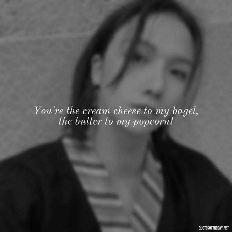 You're the cream cheese to my bagel, the butter to my popcorn! - Cringy Love Quotes