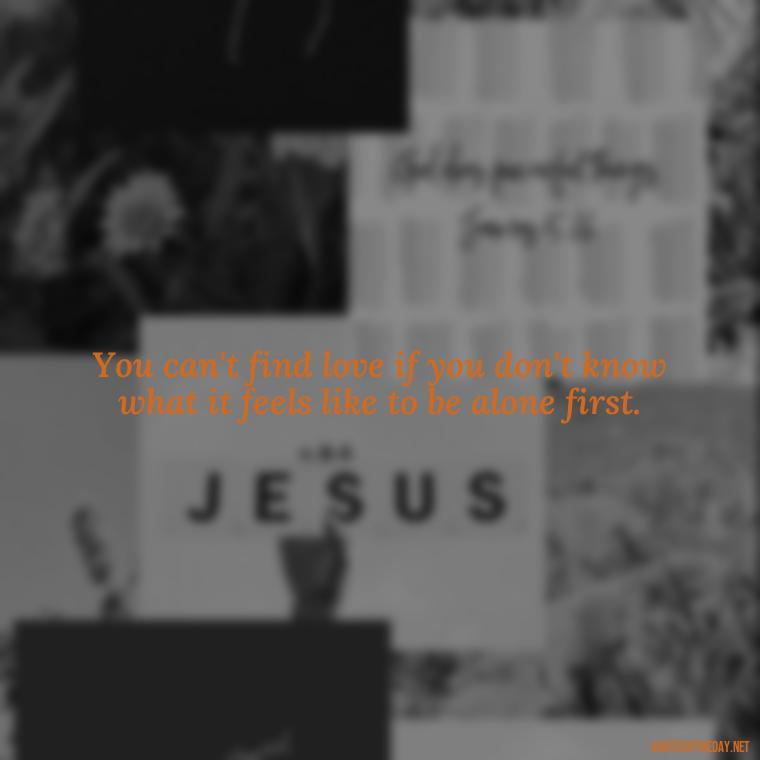 You can't find love if you don't know what it feels like to be alone first. - Love And Single Quotes