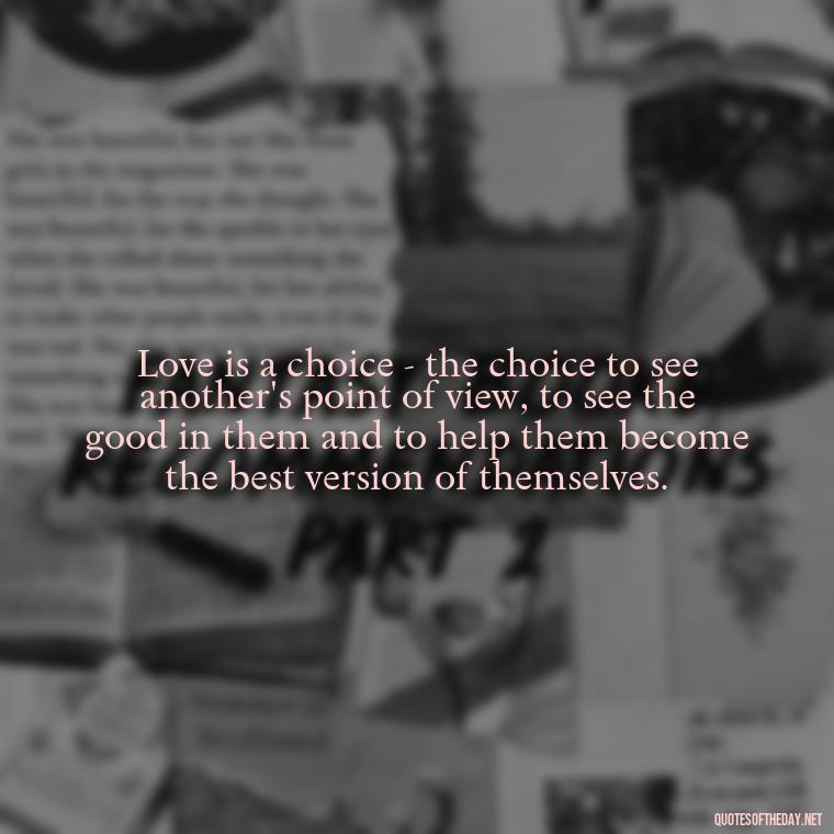 Love is a choice - the choice to see another's point of view, to see the good in them and to help them become the best version of themselves. - Irish Quotes On Love