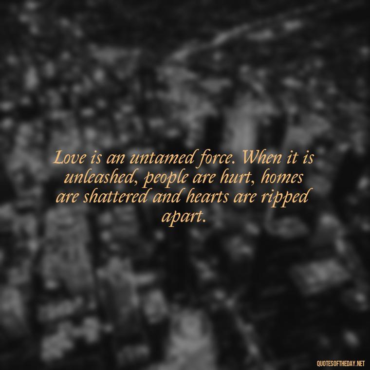 Love is an untamed force. When it is unleashed, people are hurt, homes are shattered and hearts are ripped apart. - Love Quote For Her To Make Her Happy