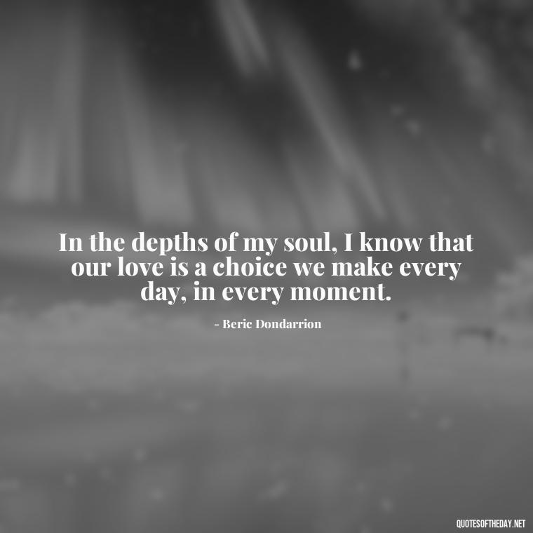 In the depths of my soul, I know that our love is a choice we make every day, in every moment. - Love Quotes From Game Of Thrones