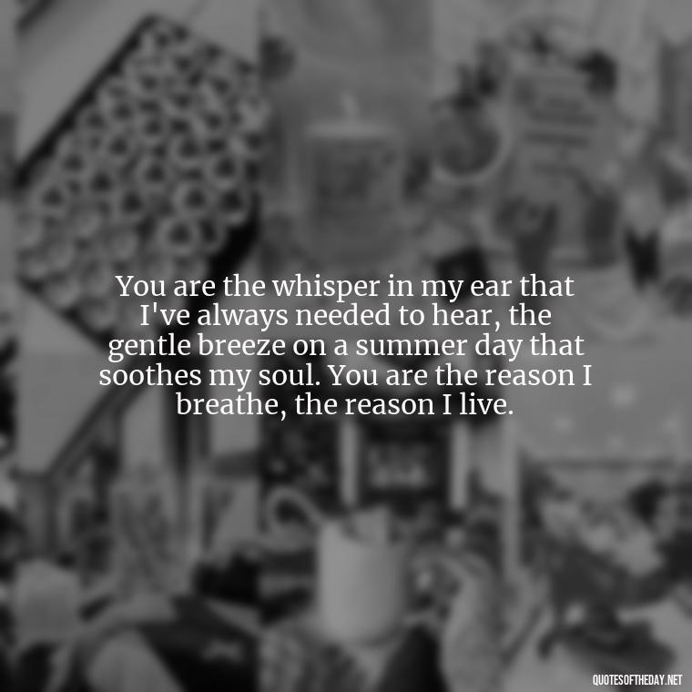 You are the whisper in my ear that I've always needed to hear, the gentle breeze on a summer day that soothes my soul. You are the reason I breathe, the reason I live. - Long Love Quotes For Her