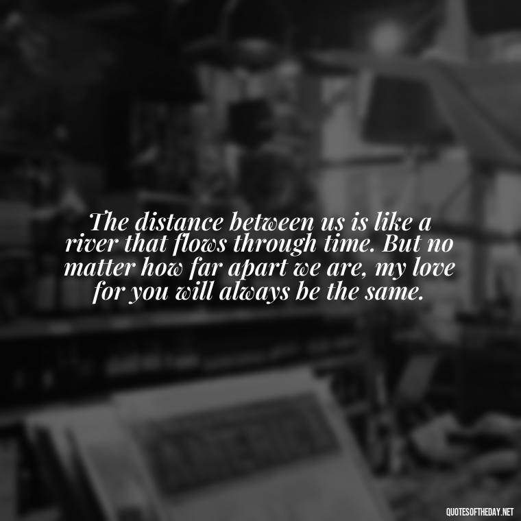 The distance between us is like a river that flows through time. But no matter how far apart we are, my love for you will always be the same. - Love U Miss U Quotes
