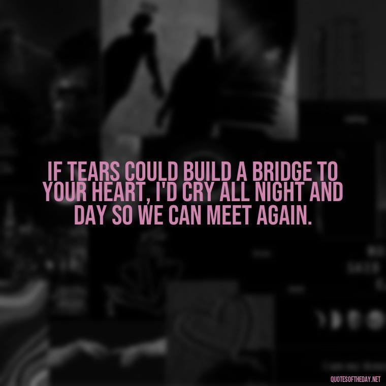 If tears could build a bridge to your heart, I'd cry all night and day so we can meet again. - Missing A Loved One That Passed Away Quotes