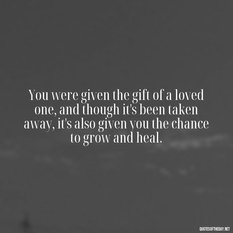 You were given the gift of a loved one, and though it's been taken away, it's also given you the chance to grow and heal. - Inspirational Quotes For Someone Who Lost A Loved One