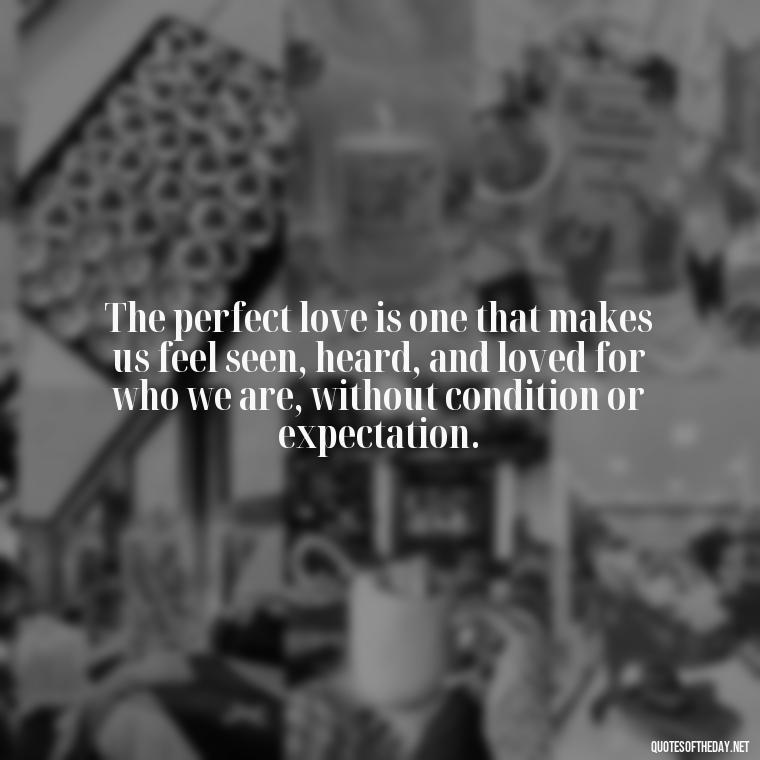 The perfect love is one that makes us feel seen, heard, and loved for who we are, without condition or expectation. - Quotes About The Perfect Love