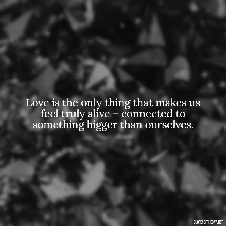 Love is the only thing that makes us feel truly alive – connected to something bigger than ourselves. - Deep And True Love Quotes