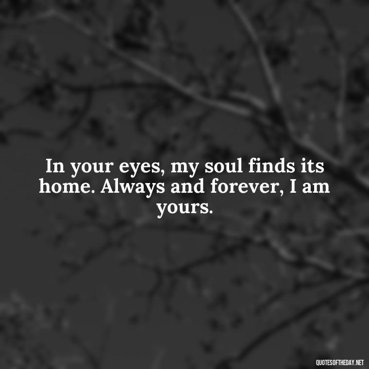 In your eyes, my soul finds its home. Always and forever, I am yours. - I Love You Always And Forever Quotes