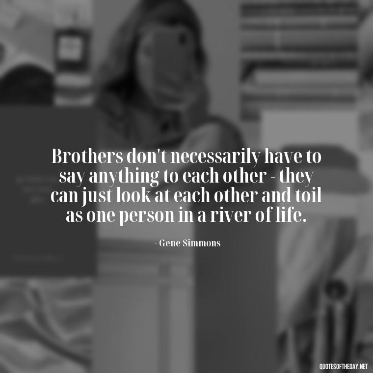 Brothers don't necessarily have to say anything to each other - they can just look at each other and toil as one person in a river of life. - A Brothers Love Quotes