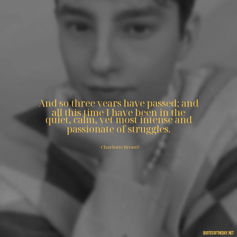 And so three years have passed; and all this time I have been in the quiet, calm, yet most intense and passionate of struggles. - Love Quotes Jane Eyre