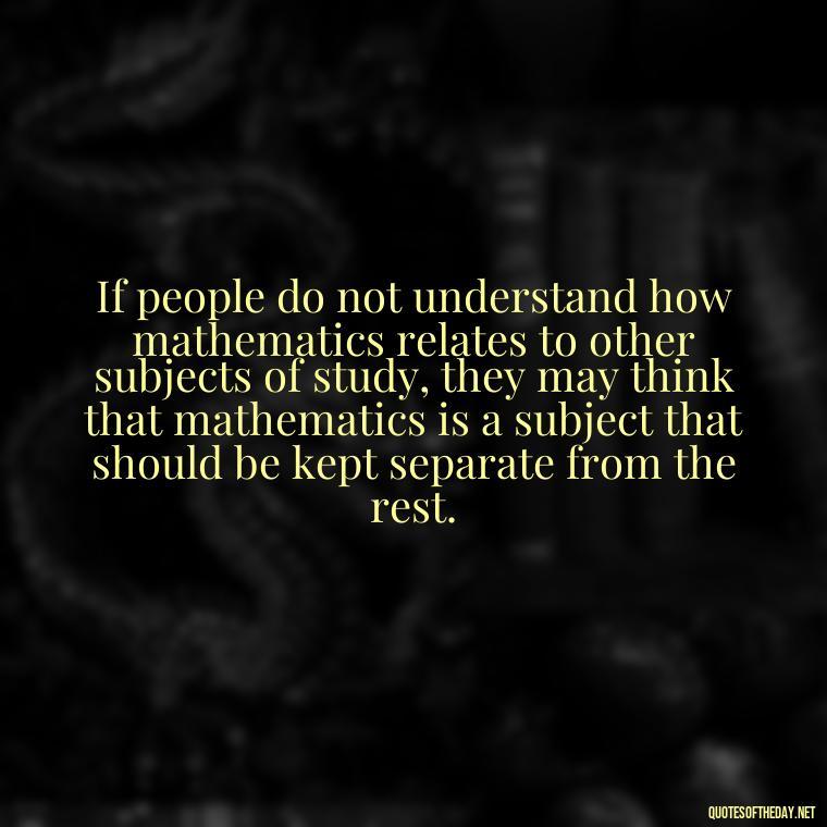 If people do not understand how mathematics relates to other subjects of study, they may think that mathematics is a subject that should be kept separate from the rest. - Mathematics Short Quotes