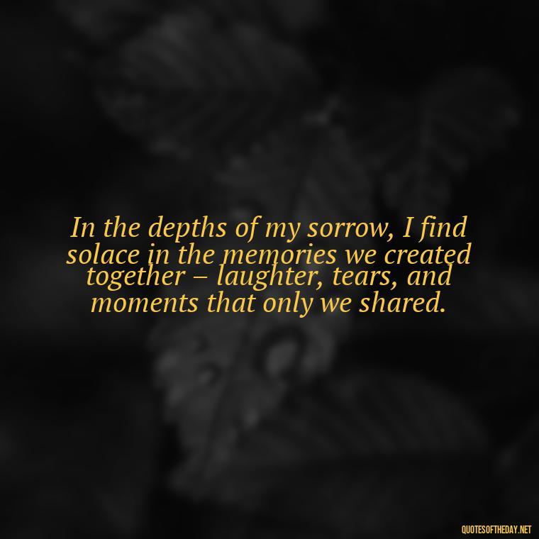 In the depths of my sorrow, I find solace in the memories we created together – laughter, tears, and moments that only we shared. - Quotes About Missing Loved Ones Who Passed Away