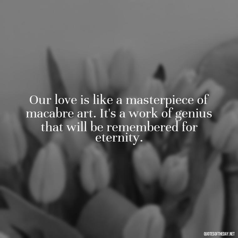 Our love is like a masterpiece of macabre art. It's a work of genius that will be remembered for eternity. - Gomez Addams Quotes Love