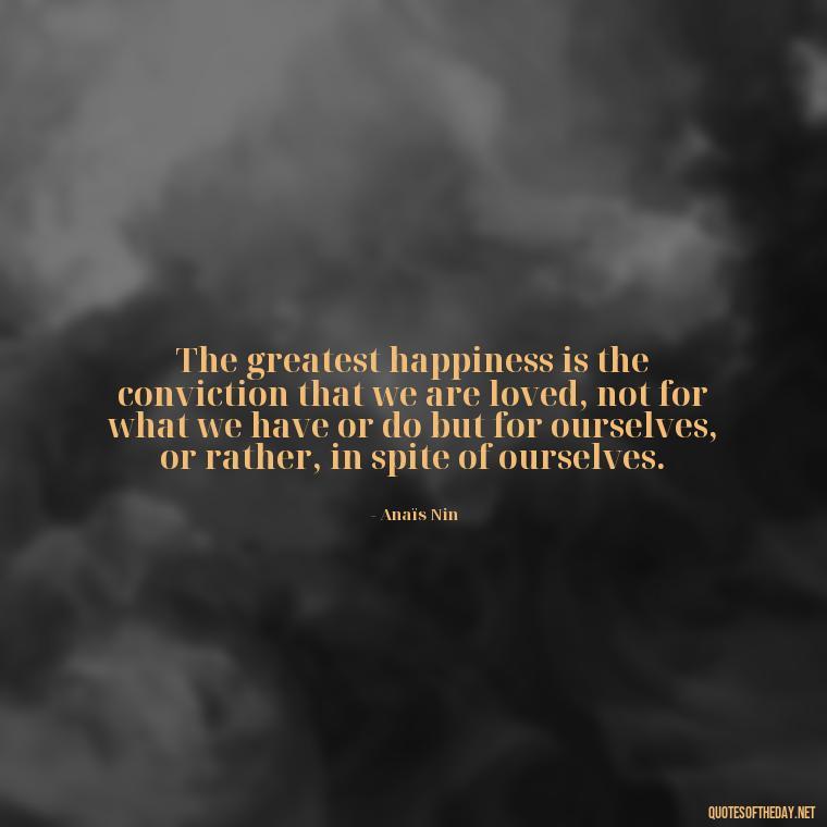 The greatest happiness is the conviction that we are loved, not for what we have or do but for ourselves, or rather, in spite of ourselves. - Anais Nin Love Quotes