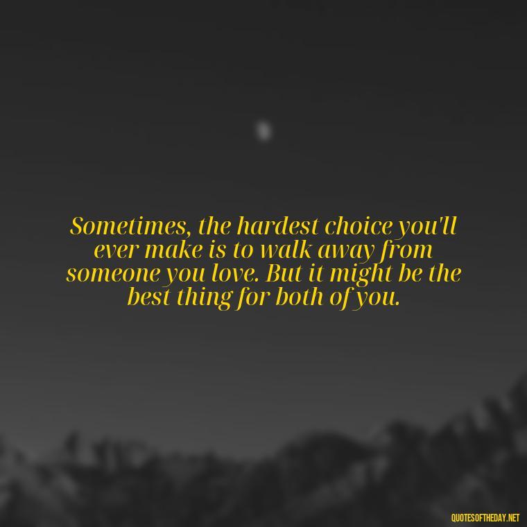 Sometimes, the hardest choice you'll ever make is to walk away from someone you love. But it might be the best thing for both of you. - Quotes About Walking Away From Someone You Love