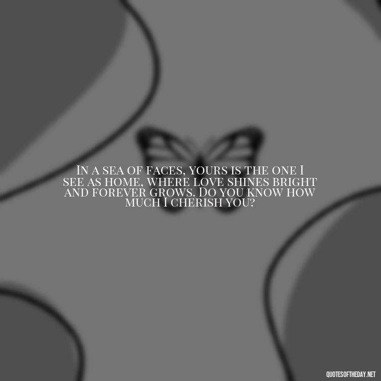 In a sea of faces, yours is the one I see as home, where love shines bright and forever grows. Do you know how much I cherish you? - Do You Know How Much I Love You Quotes