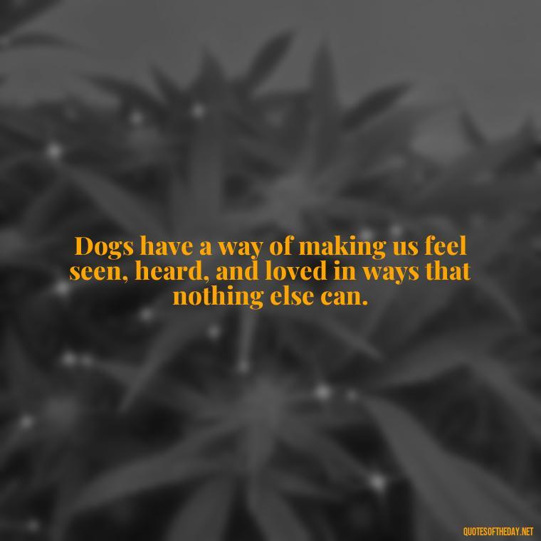 Dogs have a way of making us feel seen, heard, and loved in ways that nothing else can. - Love Your Dog Quotes