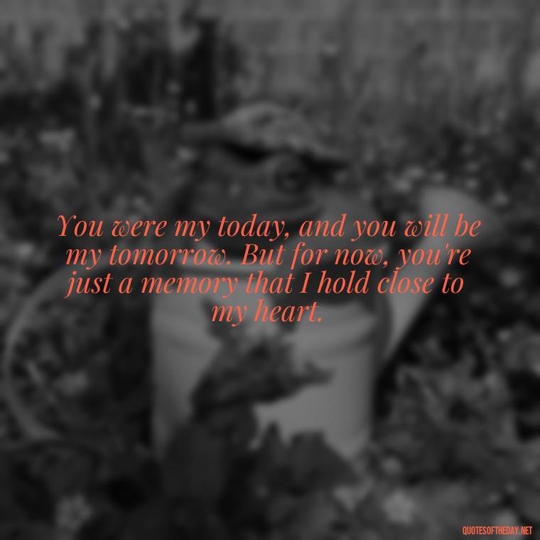 You were my today, and you will be my tomorrow. But for now, you're just a memory that I hold close to my heart. - Short Quotes Missing Someone