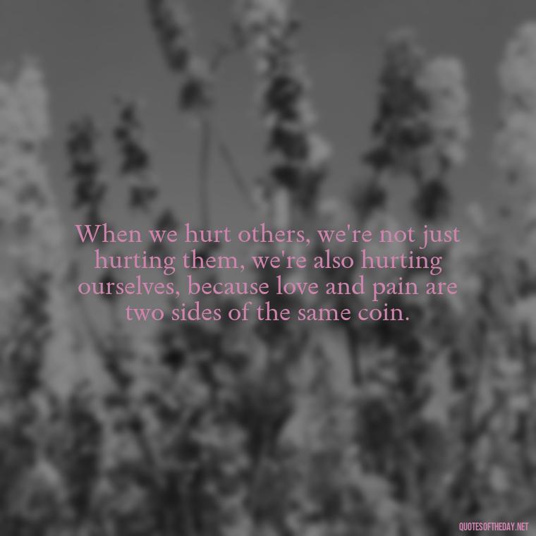 When we hurt others, we're not just hurting them, we're also hurting ourselves, because love and pain are two sides of the same coin. - Quotes About Love And Hurt