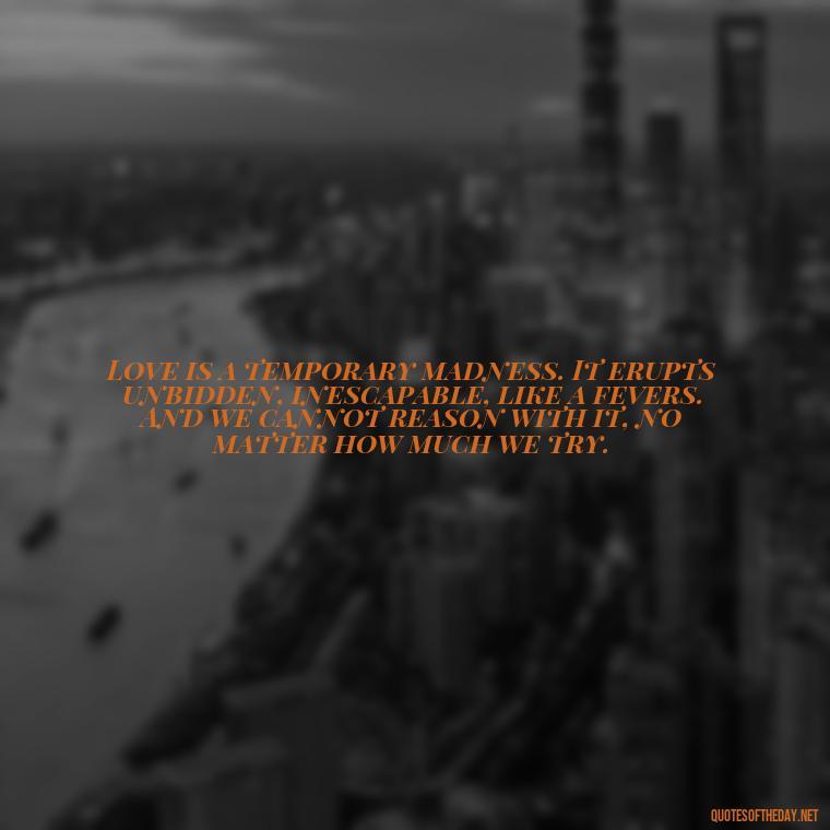 Love is a temporary madness. It erupts unbidden, inescapable, like a fevers. And we cannot reason with it, no matter how much we try. - Best Love Book Quotes