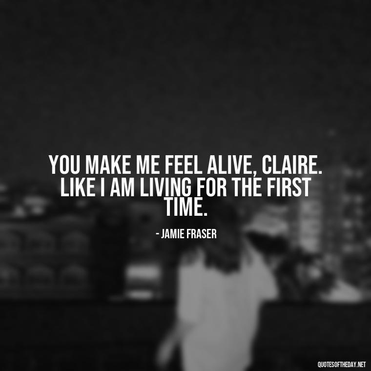 You make me feel alive, Claire. Like I am living for the first time. - Outlander Love Quotes