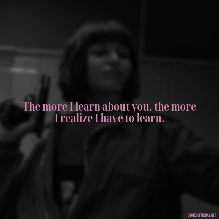 The more I learn about you, the more I realize I have to learn. - Quotes About Accepting Love