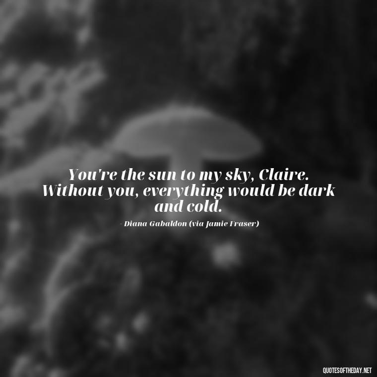 You're the sun to my sky, Claire. Without you, everything would be dark and cold. - Outlander Quotes About Love