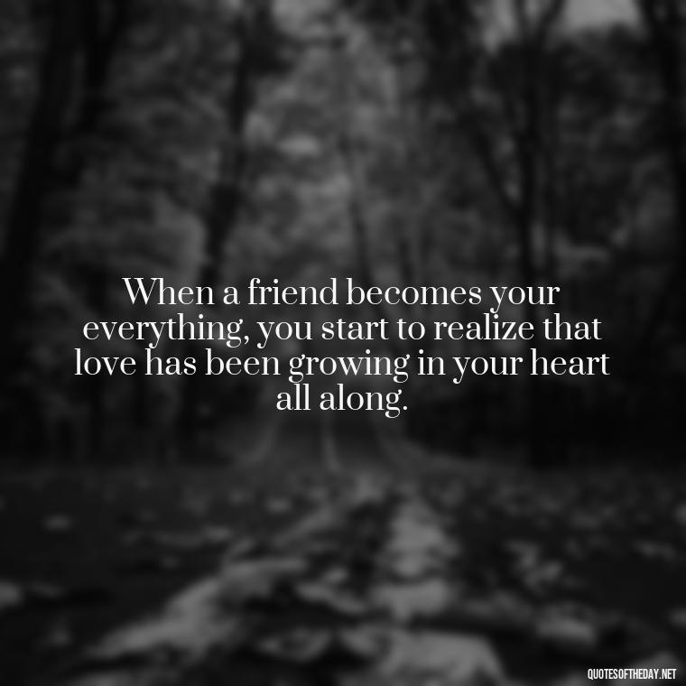 When a friend becomes your everything, you start to realize that love has been growing in your heart all along. - Quotes Friendship Turning Into Love