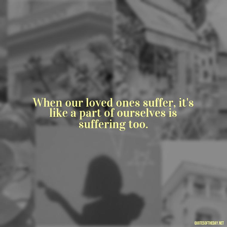 When our loved ones suffer, it's like a part of ourselves is suffering too. - Quotes About Hurting The One You Love